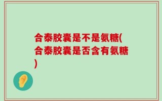 合泰胶囊是不是氨糖(合泰胶囊是否含有氨糖)
