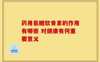 药用氨糖软骨素的作用有哪些 对健康有何重要意义