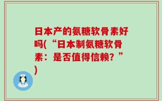 日本产的氨糖软骨素好吗(“日本制氨糖软骨素：是否值得信赖？”)