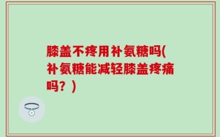 膝盖不疼用补氨糖吗(补氨糖能减轻膝盖疼痛吗？)