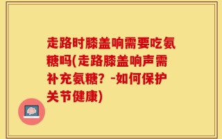 走路时膝盖响需要吃氨糖吗(走路膝盖响声需补充氨糖？－如何保护关节健康)