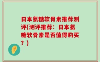 日本氨糖软骨素推荐测评(测评推荐：日本氨糖软骨素是否值得购买？)