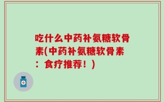 吃什么中药补氨糖软骨素(中药补氨糖软骨素：食疗推荐！)