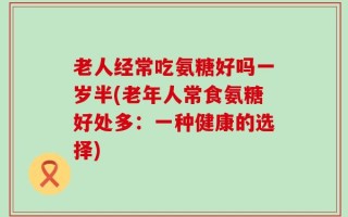 老人经常吃氨糖好吗一岁半(老年人常食氨糖好处多：一种健康的选择)