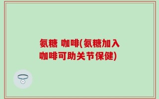 氨糖 咖啡(氨糖加入咖啡可助关节保健)