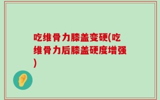 吃维骨力膝盖变硬(吃维骨力后膝盖硬度增强)