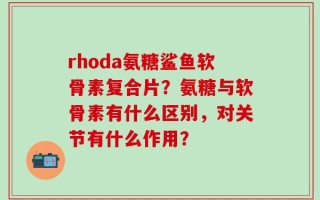 rhoda氨糖鲨鱼软骨素复合片？氨糖与软骨素有什么区别，对关节有什么作用？