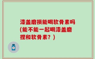 漆盖磨损能喝软骨素吗(能不能一起喝漆盖磨捏和软骨素？)