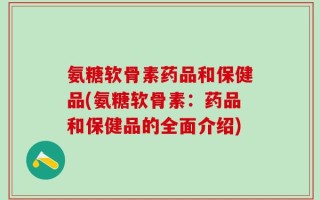 氨糖软骨素药品和保健品(氨糖软骨素：药品和保健品的全面介绍)