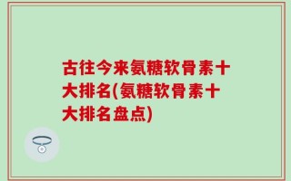 古往今来氨糖软骨素十大排名(氨糖软骨素十大排名盘点)
