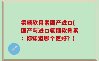 氨糖软骨素国产进口(国产与进口氨糖软骨素：你知道哪个更好？)