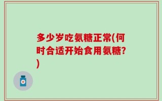 多少岁吃氨糖正常(何时合适开始食用氨糖？)