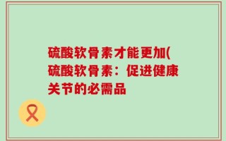 硫酸软骨素才能更加(硫酸软骨素：促进健康关节的必需品