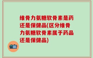 维骨力氨糖软骨素是药还是保健品(区分维骨力氨糖软骨素属于药品还是保健品)