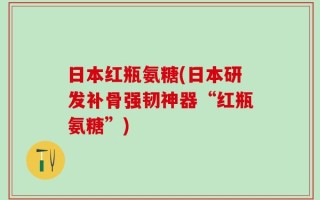 日本红瓶氨糖(日本研发补骨强韧神器“红瓶氨糖”)
