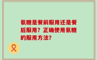 氨糖是餐前服用还是餐后服用？正确使用氨糖的服用方法？