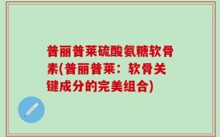 普丽普莱硫酸氨糖软骨素(普丽普莱：软骨关键成分的完美组合)