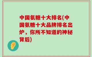 中国氨糖十大排名(中国氨糖十大品牌排名出炉，你所不知道的神秘背后)