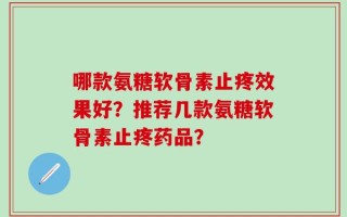 哪款氨糖软骨素止疼效果好？推荐几款氨糖软骨素止疼药品？