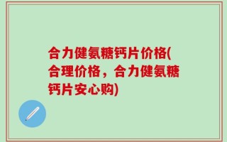 合力健氨糖钙片价格(合理价格，合力健氨糖钙片安心购)
