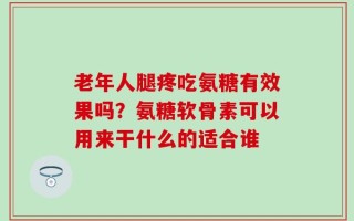 老年人腿疼吃氨糖有效果吗？氨糖软骨素可以用来干什么的适合谁
