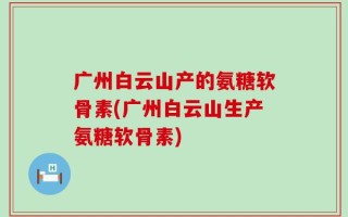 广州白云山产的氨糖软骨素(广州白云山生产氨糖软骨素)