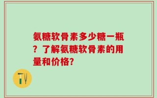氨糖软骨素多少糖一瓶？了解氨糖软骨素的用量和价格？