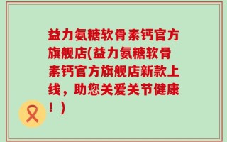 益力氨糖软骨素钙官方旗舰店(益力氨糖软骨素钙官方旗舰店新款上线，助您关爱关节健康！)