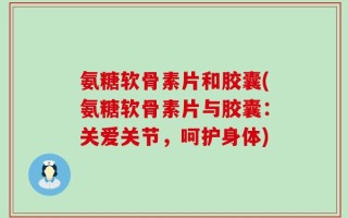 氨糖软骨素片和胶囊(氨糖软骨素片与胶囊：关爱关节，呵护身体)