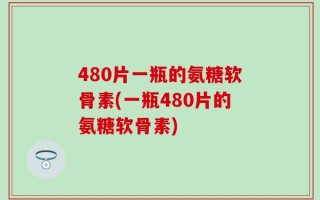 480片一瓶的氨糖软骨素(一瓶480片的氨糖软骨素)