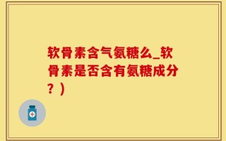 软骨素含气氨糖么_软骨素是否含有氨糖成分？)