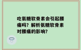 吃氨糖软骨素会引起腰痛吗？解析氨糖软骨素对腰痛的影响？