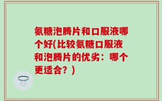 氨糖泡腾片和口服液哪个好(比较氨糖口服液和泡腾片的优劣：哪个更适合？)