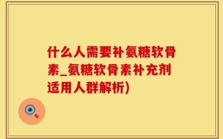 什么人需要补氨糖软骨素_氨糖软骨素补充剂适用人群解析)