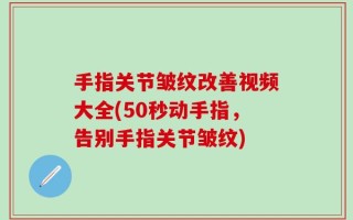 手指关节皱纹改善视频大全(50秒动手指，告别手指关节皱纹)