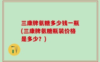 三康牌氨糖多少钱一瓶(三康牌氨糖瓶装价格是多少？)