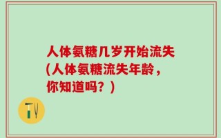 人体氨糖几岁开始流失(人体氨糖流失年龄，你知道吗？)