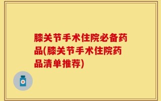 膝关节手术住院必备药品(膝关节手术住院药品清单推荐)