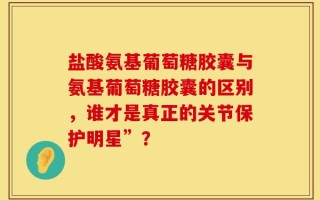 盐酸氨基葡萄糖胶囊与氨基葡萄糖胶囊的区别，谁才是真正的关节保护明星”？