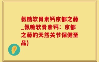 氨糖软骨素钙京都之藤_氨糖软骨素钙：京都之藤的天然关节保健圣品)