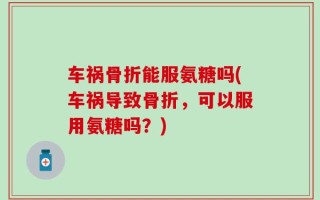 车祸骨折能服氨糖吗(车祸导致骨折，可以服用氨糖吗？)