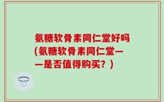 氨糖软骨素同仁堂好吗(氨糖软骨素同仁堂——是否值得购买？)