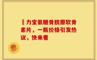傦力宝氨糖骨胶原软骨素片，一瓶价格引发热议，快来看