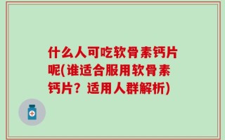 什么人可吃软骨素钙片呢(谁适合服用软骨素钙片？适用人群解析)