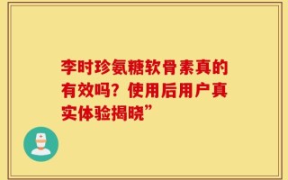 李时珍氨糖软骨素真的有效吗？使用后用户真实体验揭晓”