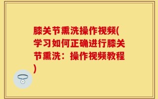 膝关节熏洗操作视频(学习如何正确进行膝关节熏洗：操作视频教程)