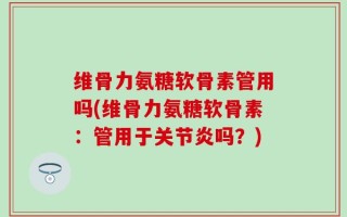 维骨力氨糖软骨素管用吗(维骨力氨糖软骨素：管用于关节炎吗？)