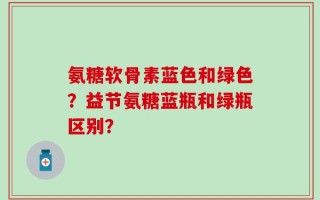 氨糖软骨素蓝色和绿色？益节氨糖蓝瓶和绿瓶区别？