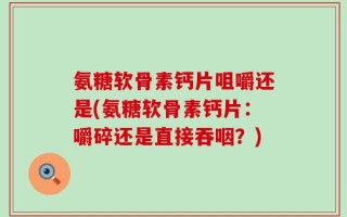 氨糖软骨素钙片咀嚼还是(氨糖软骨素钙片：嚼碎还是直接吞咽？)