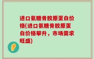 进口氨糖骨胶原蛋白价格(进口氨糖骨胶原蛋白价格攀升，市场需求旺盛)